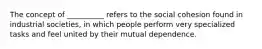 ​The concept of __________ refers to the social cohesion found in industrial societies, in which people perform very specialized tasks and feel united by their mutual dependence.