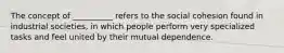 The concept of __________ refers to the social cohesion found in industrial societies, in which people perform very specialized tasks and feel united by their mutual dependence.