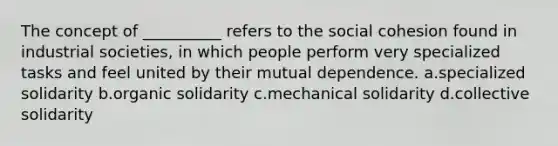 The concept of __________ refers to the social cohesion found in industrial societies, in which people perform very specialized tasks and feel united by their mutual dependence. a.​specialized solidarity b.​organic solidarity c.​mechanical solidarity d.​collective solidarity