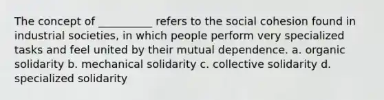 The concept of __________ refers to the social cohesion found in industrial societies, in which people perform very specialized tasks and feel united by their mutual dependence. a. organic solidarity b. mechanical solidarity c. collective solidarity d. specialized solidarity