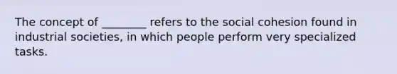 The concept of ________ refers to the social cohesion found in industrial societies, in which people perform very specialized tasks.