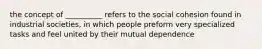 the concept of __________ refers to the social cohesion found in industrial societies, in which people preform very specialized tasks and feel united by their mutual dependence