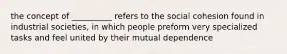 the concept of __________ refers to the social cohesion found in industrial societies, in which people preform very specialized tasks and feel united by their mutual dependence