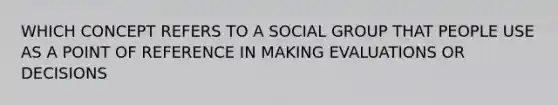 WHICH CONCEPT REFERS TO A SOCIAL GROUP THAT PEOPLE USE AS A POINT OF REFERENCE IN MAKING EVALUATIONS OR DECISIONS