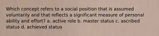 Which concept refers to a social position that is assumed voluntarily and that reflects a significant measure of personal ability and effort? a. active role b. master status c. ascribed status d. achieved status