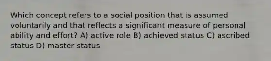 Which concept refers to a social position that is assumed voluntarily and that reflects a significant measure of personal ability and effort? A) active role B) achieved status C) ascribed status D) master status