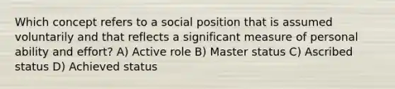 Which concept refers to a social position that is assumed voluntarily and that reflects a significant measure of personal ability and effort? A) Active role B) Master status C) Ascribed status D) Achieved status