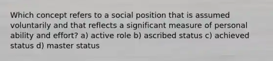 Which concept refers to a social position that is assumed voluntarily and that reflects a significant measure of personal ability and effort? a) active role b) ascribed status c) achieved status d) master status