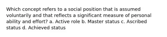 Which concept refers to a social position that is assumed voluntarily and that reflects a significant measure of personal ability and effort? a. Active role b. Master status c. Ascribed status d. Achieved status