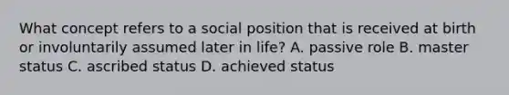 What concept refers to a social position that is received at birth or involuntarily assumed later in life? A. passive role B. master status C. ascribed status D. achieved status