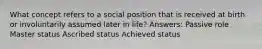 What concept refers to a social position that is received at birth or involuntarily assumed later in life? Answers: Passive role Master status Ascribed status Achieved status