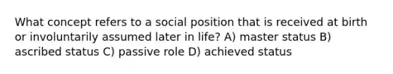 What concept refers to a social position that is received at birth or involuntarily assumed later in life? A) master status B) ascribed status C) passive role D) achieved status