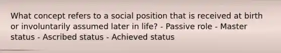 What concept refers to a social position that is received at birth or involuntarily assumed later in life? - Passive role - Master status - Ascribed status - Achieved status