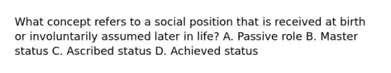 What concept refers to a social position that is received at birth or involuntarily assumed later in life? A. Passive role B. Master status C. Ascribed status D. Achieved status