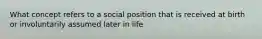 What concept refers to a social position that is received at birth or involuntarily assumed later in life