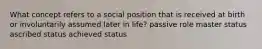 What concept refers to a social position that is received at birth or involuntarily assumed later in life? passive role master status ascribed status achieved status