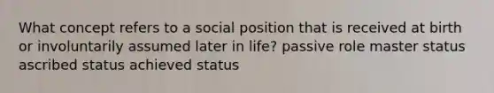 What concept refers to a social position that is received at birth or involuntarily assumed later in life? passive role master status ascribed status achieved status