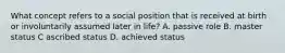 What concept refers to a social position that is received at birth or involuntarily assumed later in life? A. passive role B. master status C ascribed status D. achieved status