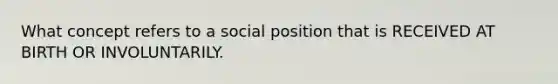 What concept refers to a social position that is RECEIVED AT BIRTH OR INVOLUNTARILY.