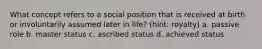 What concept refers to a social position that is received at birth or involuntarily assumed later in life? (hint: royalty) a. passive role b. master status c. ascribed status d. achieved status