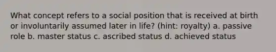 What concept refers to a social position that is received at birth or involuntarily assumed later in life? (hint: royalty) a. passive role b. master status c. ascribed status d. achieved status