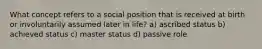 What concept refers to a social position that is received at birth or involuntarily assumed later in life? a) ascribed status b) achieved status c) master status d) passive role