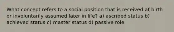 What concept refers to a social position that is received at birth or involuntarily assumed later in life? a) ascribed status b) achieved status c) master status d) passive role