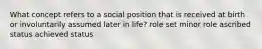 What concept refers to a social position that is received at birth or involuntarily assumed later in life? role set minor role ascribed status achieved status