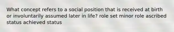 What concept refers to a social position that is received at birth or involuntarily assumed later in life? role set minor role ascribed status achieved status