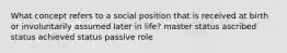 What concept refers to a social position that is received at birth or involuntarily assumed later in life? master status ascribed status achieved status passive role