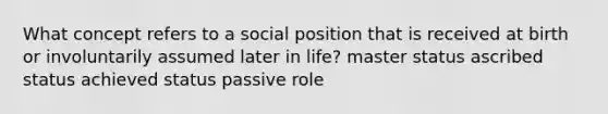 What concept refers to a social position that is received at birth or involuntarily assumed later in life? master status ascribed status achieved status passive role