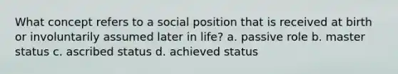 What concept refers to a social position that is received at birth or involuntarily assumed later in life? a. passive role b. master status c. ascribed status d. achieved status