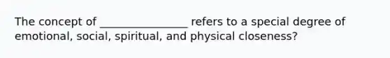 The concept of ________________ refers to a special degree of emotional, social, spiritual, and physical closeness?