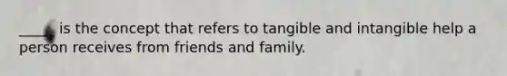 _____ is the concept that refers to tangible and intangible help a person receives from friends and family.