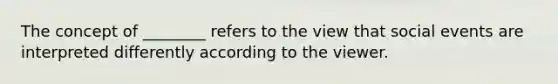 The concept of ________ refers to the view that social events are interpreted differently according to the viewer.