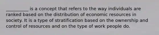 __________ is a concept that refers to the way individuals are ranked based on the distribution of economic resources in society. It is a type of stratification based on the ownership and control of resources and on the type of work people do.