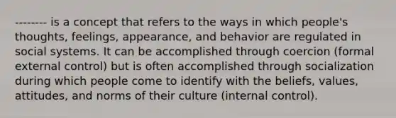 -------- is a concept that refers to the ways in which people's thoughts, feelings, appearance, and behavior are regulated in social systems. It can be accomplished through coercion (formal external control) but is often accomplished through socialization during which people come to identify with the beliefs, values, attitudes, and norms of their culture (internal control).