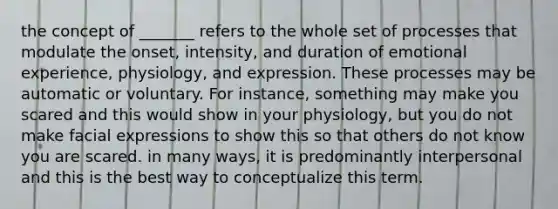 the concept of _______ refers to the whole set of processes that modulate the onset, intensity, and duration of emotional experience, physiology, and expression. These processes may be automatic or voluntary. For instance, something may make you scared and this would show in your physiology, but you do not make facial expressions to show this so that others do not know you are scared. in many ways, it is predominantly interpersonal and this is the best way to conceptualize this term.