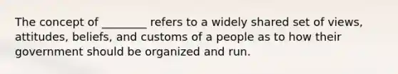 The concept of ________ refers to a widely shared set of views, attitudes, beliefs, and customs of a people as to how their government should be organized and run.