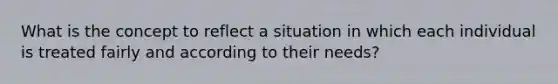 What is the concept to reflect a situation in which each individual is treated fairly and according to their needs?