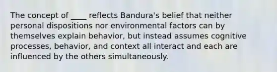 The concept of ____ reflects Bandura's belief that neither personal dispositions nor environmental factors can by themselves explain behavior, but instead assumes cognitive processes, behavior, and context all interact and each are influenced by the others simultaneously.