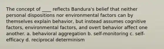 The concept of ____ reflects Bandura's belief that neither personal dispositions nor environmental factors can by themselves explain behavior, but instead assumes cognitive factors, environmental factors, and overt behavior affect one another. a. behavioral aggregation b. self-monitoring c. self-efficacy d. reciprocal determinism