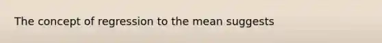 The concept of regression to the mean suggests