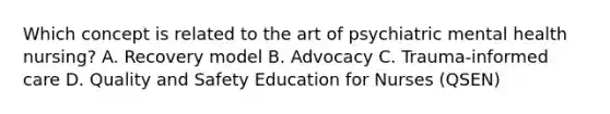 Which concept is related to the art of psychiatric mental health nursing? A. Recovery model B. Advocacy C. Trauma-informed care D. Quality and Safety Education for Nurses (QSEN)