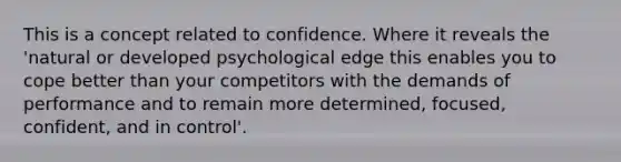 This is a concept related to confidence. Where it reveals the 'natural or developed psychological edge this enables you to cope better than your competitors with the demands of performance and to remain more determined, focused, confident, and in control'.