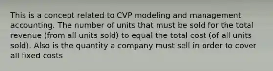 This is a concept related to CVP modeling and management accounting. The number of units that must be sold for the total revenue (from all units sold) to equal the total cost (of all units sold). Also is the quantity a company must sell in order to cover all fixed costs