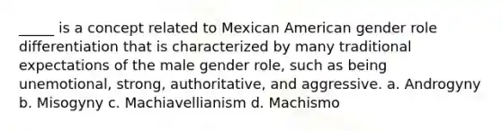 _____ is a concept related to Mexican American gender role differentiation that is characterized by many traditional expectations of the male gender role, such as being unemotional, strong, authoritative, and aggressive. a. Androgyny b. Misogyny c. Machiavellianism d. Machismo