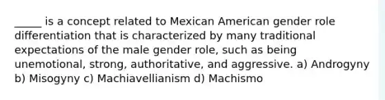 _____ is a concept related to Mexican American gender role differentiation that is characterized by many traditional expectations of the male gender role, such as being unemotional, strong, authoritative, and aggressive. a) Androgyny b) Misogyny c) Machiavellianism d) Machismo