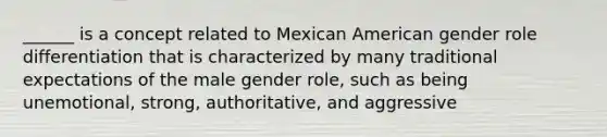 ______ is a concept related to Mexican American gender role differentiation that is characterized by many traditional expectations of the male gender role, such as being unemotional, strong, authoritative, and aggressive