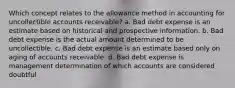 Which concept relates to the allowance method in accounting for uncollectible accounts receivable? a. Bad debt expense is an estimate based on historical and prospective information. b. Bad debt expense is the actual amount determined to be uncollectible. c. Bad debt expense is an estimate based only on aging of accounts receivable. d. Bad debt expense is management determination of which accounts are considered doubtful